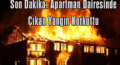 Son Dakika: Apartman Dairesinde Çıkan Yangın Korkuttu