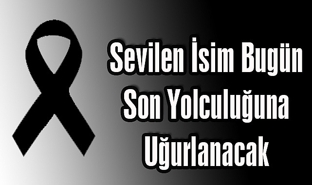 Sevilen İsim Bugün Son Yolculuğuna Uğurlanacak