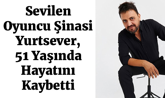Sevilen Oyuncu Şinasi Yurtsever, 51 Yaşında Hayatını Kaybetti