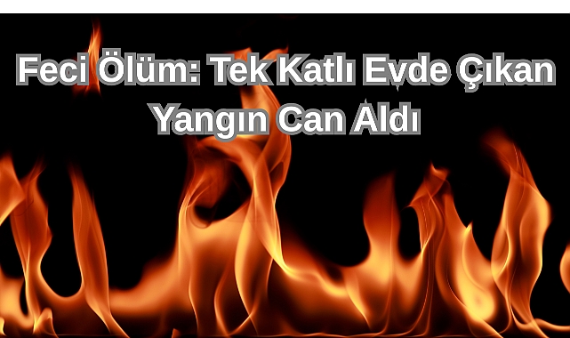 Feci Ölüm: Tek Katlı evde çıkan Yangın Can Aldı