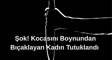 Şok! Kocasını Boynundan Bıçaklayan Kadın Tutuklandı