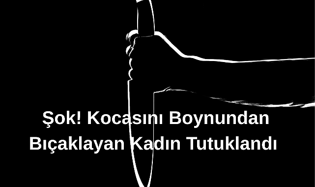 Şok! Kocasını Boynundan Bıçaklayan Kadın Tutuklandı