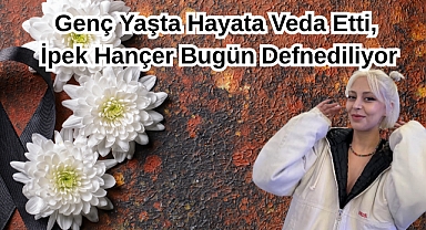 Genç Yaşta Hayata Veda Etti, İpek Hançer Bugün Defnediliyor