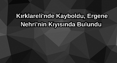 Kırklareli'nde Kayboldu, Ergene Nehri'nin Kıyısında Bulundu