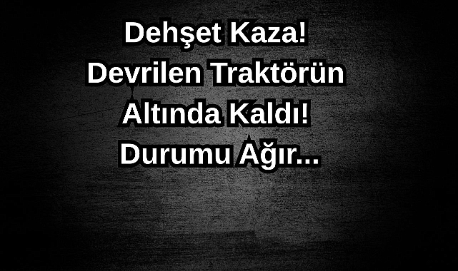 Dehşet Kaza! Devrilen Traktörün Altında Kaldı! Durumu Ağır...