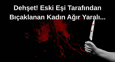 Dehşet! Eski Eşi Tarafından Bıçaklanan Kadın Ağır Yaralı
