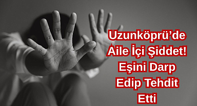 Uzunköprü’de Aile İçi Şiddet! Eşini Darp Edip Tehdit Etti