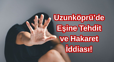 Uzunköprü’de Eşine Tehdit ve Hakaret İddiası!