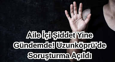 Aile İçi Şiddet Yine Gündemde! Uzunköprü’de Soruşturma Açıldı