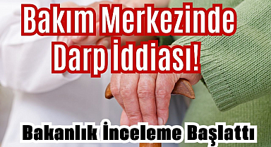 Bakım Merkezinde Darp İddiası! Bakanlık İnceleme Başlattı