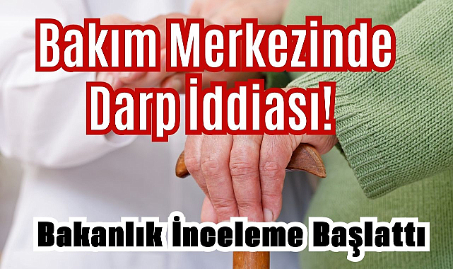 Bakım Merkezinde Darp İddiası! Bakanlık İnceleme Başlattı