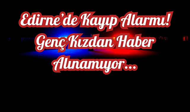 Edirne’de Kayıp Alarmı! Genç Kızdan Haber Alınamıyor...