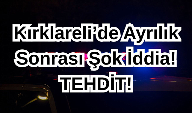 Kırklareli’de Ayrılık Sonrası Şok İddia! Tehdit!