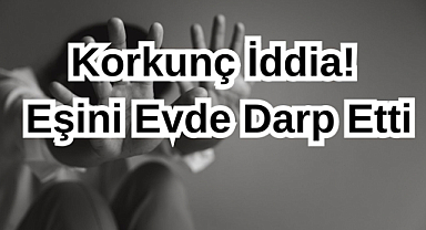 Korkunç İddia! Eşini Evde Darp Etti