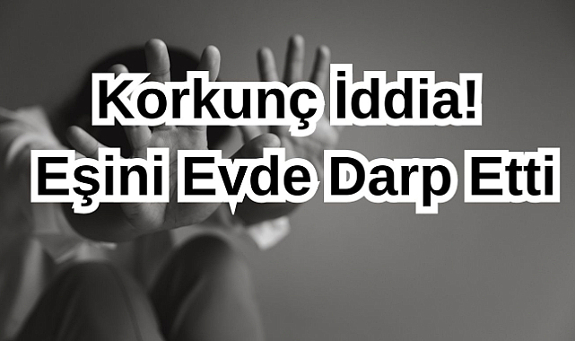 Korkunç İddia! Eşini Evde Darp Etti