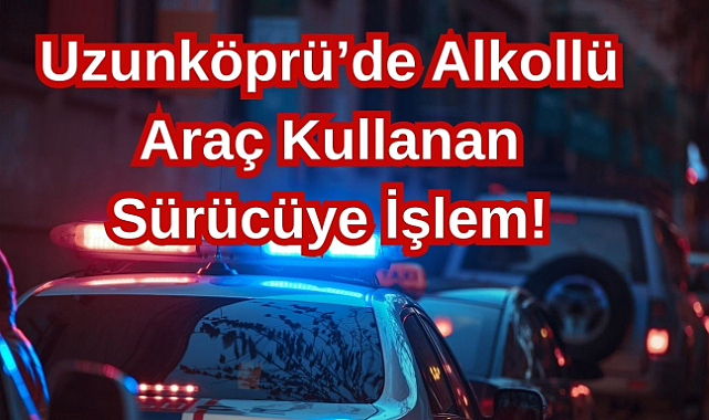 Uzunköprü’de Alkollü Araç Kullanan Sürücüye İşlem