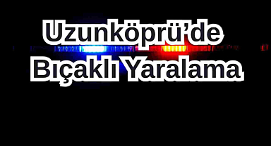 Uzunköprü’de Bıçaklı Yaralama!