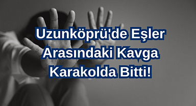 Uzunköprü'de Eşler Arasındaki Kavga Karakolda Bitti!