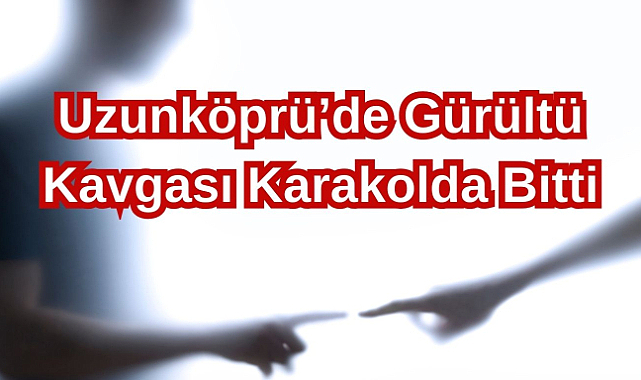 Uzunköprü’de Gürültü Kavgası Karakolda Bitti!