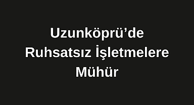Uzunköprü’de Ruhsatsız İşletmelere Mühür