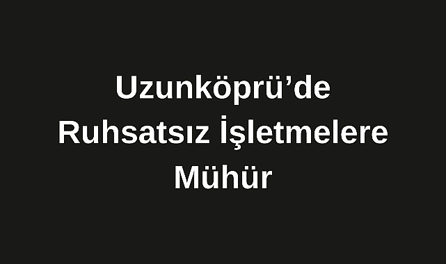 Uzunköprü’de Ruhsatsız İşletmelere Mühür