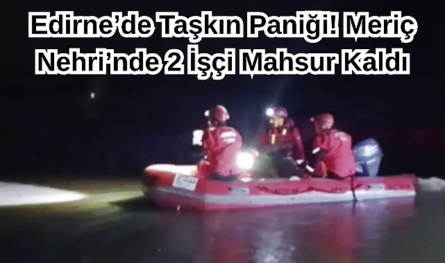 Edirne’de Taşkın Paniği! Meriç Nehri’nde 2 İşçi Mahsur Kaldı