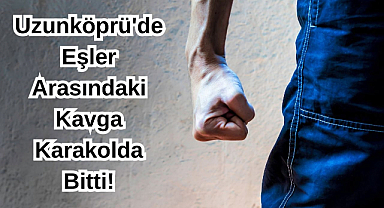 Uzunköprü'de Eşler Arasındaki Kavga Karakolda Bitti!