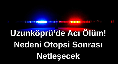 Uzunköprü'de Acı Ölüm! Nedeni Otopsi Sonrası Netleşecek