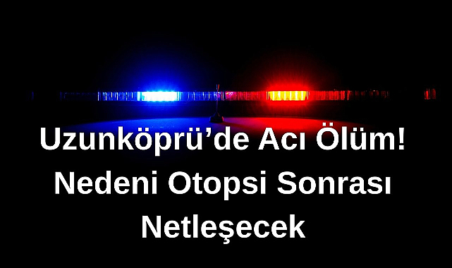 Uzunköprü'de Acı Ölüm! Nedeni Otopsi Sonrası Netleşecek