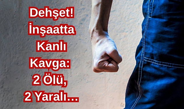 Dehşet! İnşaatta Kanlı Kavga: 2 Ölü, 2 Yaralı…