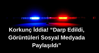 Korkunç İddia! “Darp Edildi, ve Görüntüleri Sosyal Medyada Paylaşıldı”