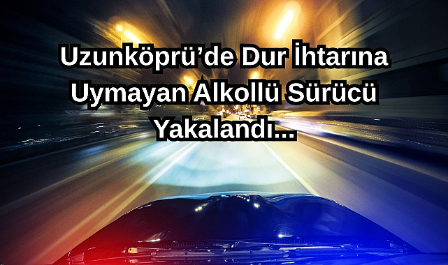 Uzunköprü’de Dur İhtarına Uymayan Alkollü Sürücü Yakalandı,,,