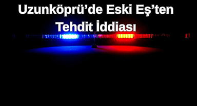 Uzunköprü’de Eski Eş’ten Tehdit İddiası