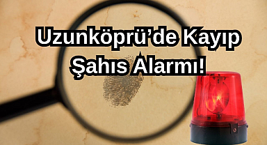 Uzunköprü’de Kayıp Şahıs Alarmı!