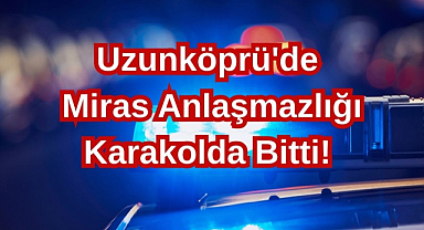 Uzunköprü'de Miras Anlaşmazlığı Karakolda Bitti!