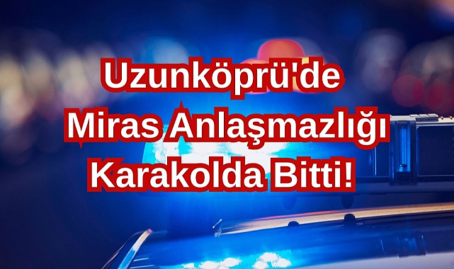 Uzunköprü'de Miras Anlaşmazlığı Karakolda Bitti!