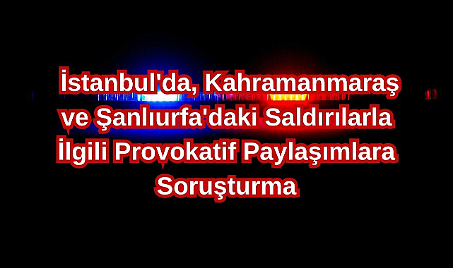 İstanbul'da, Kahramanmaraş ve Şanlıurfa'daki Saldırılarla İlgili Provokatif Paylaşımlara Soruşturma
