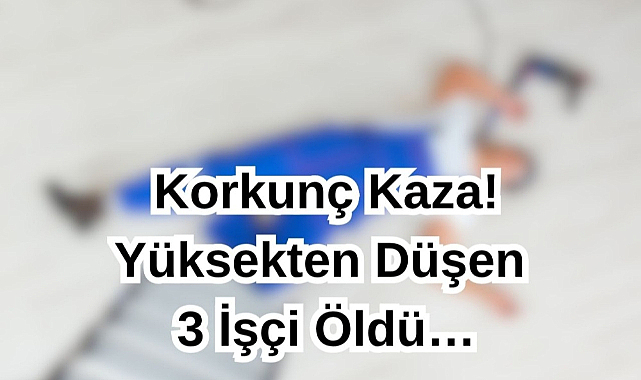 Korkunç Kaza! Yüksekten Düşen 3 İşçi Öldü…
