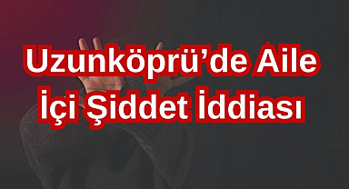 Uzunköprü'de Aile İçi Şiddet İddiası