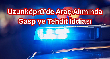 Uzunköprü'de Araç Alımında Gasp ve Tehdit İddiası