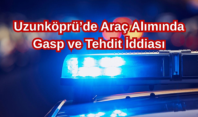 Uzunköprü'de Araç Alımında Gasp ve Tehdit İddiası