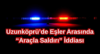 Uzunköprü’de Eşler Arasında “Araçla Saldırı” İddiası