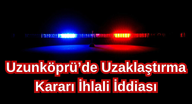 Uzunköprü’de Uzaklaştırma Kararı İhlali İddiası