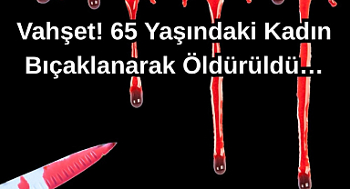 Vahşet! 65 Yaşındaki Kadın Bıçaklanarak Öldürüldü…