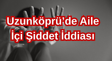 Uzunköprü’de Aile İçi Şiddet İddiası