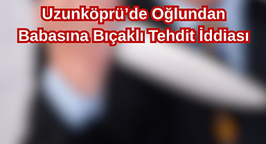 Uzunköprü’de Oğlundan Babasına Bıçaklı Tehdit İddiası