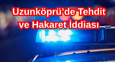 Uzunköprü’de Tehdit ve Hakaret İddiası