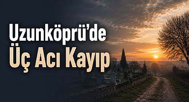 Uzunköprü’de Üç Acı Kayıp