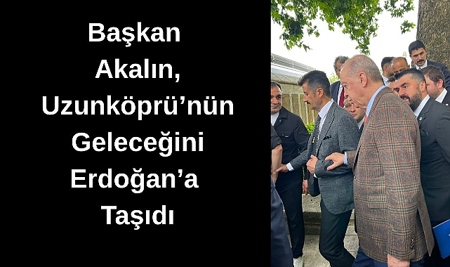 Başkan Akalın, Uzunköprü'nün Geleceğini Erdoğan'a Taşıdı