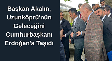 Başkan Akalın, Uzunköprü'nün Geleceğini Cumhurbaşkanı Erdoğan'a Taşıdı
